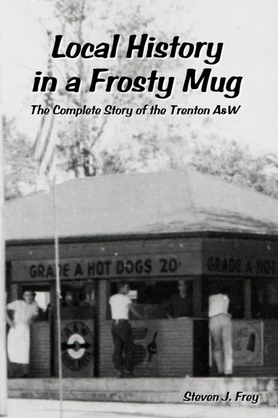 Обложка книги Local History in a Frosty Mug. The Complete Story of the Trenton A&W, Steven J. Frey