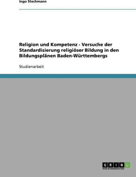 Обложка книги Religion Und Kompetenz. Versuche Der Standardisierung Religioser Bildung in Den Bildungsplanen Baden-Wurttembergs, Ingo Stechmann