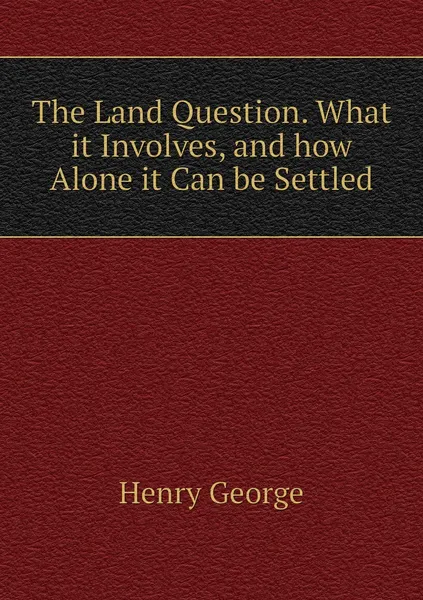 Обложка книги The Land Question. What it Involves, and how Alone it Can be Settled, Henry George