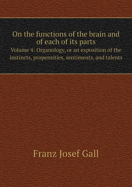 Обложка книги On the functions of the brain and of each of its parts. Volume 4: Organology, or an exposition of the instincts, propensities, sentiments, and talents, Franz Josef Gall