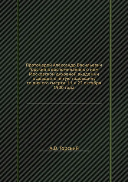 Обложка книги Протоиерей Александр Васильевич Горский в воспоминаниях о нем Московской духовной академии в двадцать пятую годовщину со дня его смерти. 11 и 22 октября 1900 года, А.В. Горский