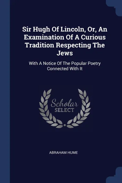 Обложка книги Sir Hugh Of Lincoln, Or, An Examination Of A Curious Tradition Respecting The Jews. With A Notice Of The Popular Poetry Connected With It, Abraham Hume