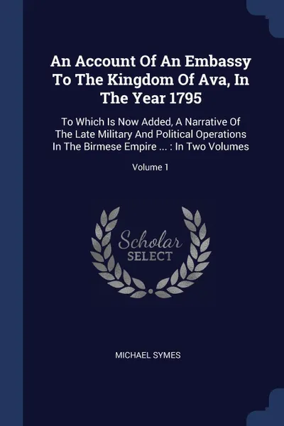 Обложка книги An Account Of An Embassy To The Kingdom Of Ava, In The Year 1795. To Which Is Now Added, A Narrative Of The Late Military And Political Operations In The Birmese Empire ... : In Two Volumes; Volume 1, Michael Symes