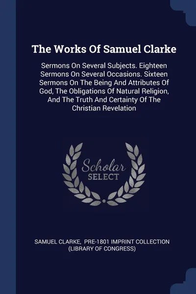 Обложка книги The Works Of Samuel Clarke. Sermons On Several Subjects. Eighteen Sermons On Several Occasions. Sixteen Sermons On The Being And Attributes Of God, The Obligations Of Natural Religion, And The Truth And Certainty Of The Christian Revelation, Samuel Clarke