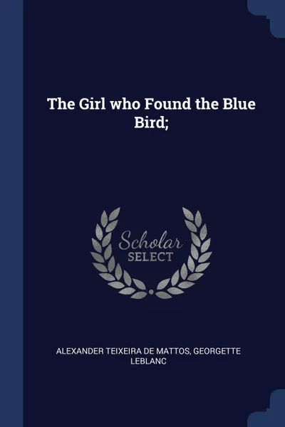 Обложка книги The Girl who Found the Blue Bird;, Alexander Teixeira de Mattos, Georgette Leblanc