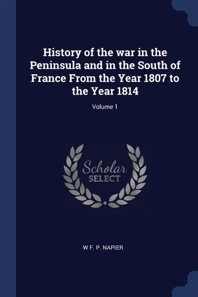 Обложка книги History of the war in the Peninsula and in the South of France From the Year 1807 to the Year 1814; Volume 1, W F. P. Napier