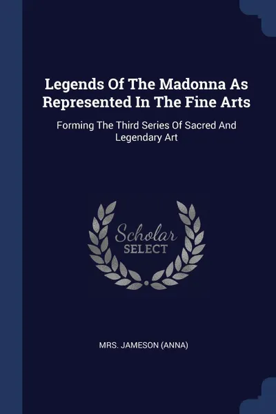 Обложка книги Legends Of The Madonna As Represented In The Fine Arts. Forming The Third Series Of Sacred And Legendary Art, Mrs. Jameson (Anna)