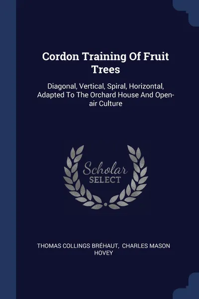 Обложка книги Cordon Training Of Fruit Trees. Diagonal, Vertical, Spiral, Horizontal, Adapted To The Orchard House And Open-air Culture, Thomas Collings Bréhaut