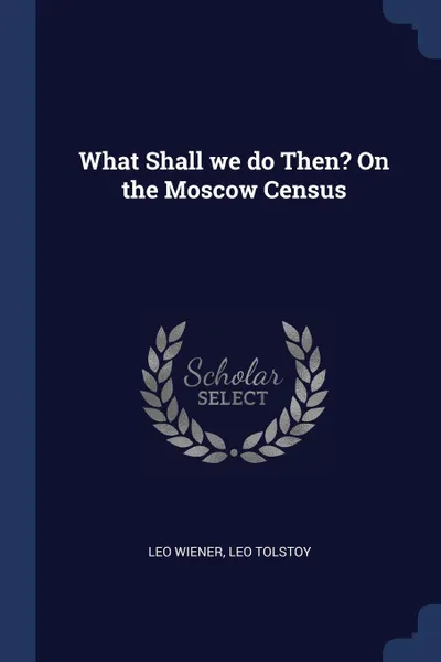 Обложка книги What Shall we do Then? On the Moscow Census, Leo Wiener, Leo Tolstoy