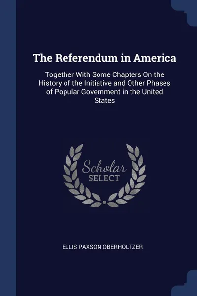 Обложка книги The Referendum in America. Together With Some Chapters On the History of the Initiative and Other Phases of Popular Government in the United States, Ellis Paxson Oberholtzer