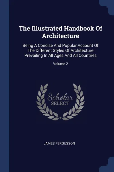 Обложка книги The Illustrated Handbook Of Architecture. Being A Concise And Popular Account Of The Different Styles Of Architecture Prevailing In All Ages And All Countries; Volume 2, James Fergusson