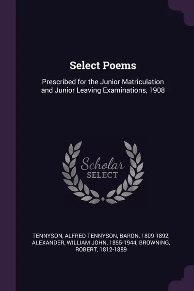 Обложка книги Select Poems. Prescribed for the Junior Matriculation and Junior Leaving Examinations, 1908, Alfred Tennyson Tennyson, William John Alexander, Robert Browning