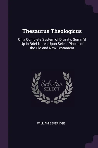 Обложка книги Thesaurus Theologicus. Or, a Complete System of Divinity: Summ'd Up in Brief Notes Upon Select Places of the Old and New Testament, William Beveridge