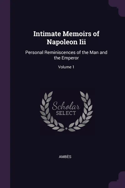 Обложка книги Intimate Memoirs of Napoleon Iii. Personal Reminiscences of the Man and the Emperor; Volume 1, Ambès