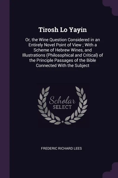 Обложка книги Tirosh Lo Yayin. Or, the Wine Question Considered in an Entirely Novel Point of View ; With a Scheme of Hebrew Wines, and Illustrations (Philosophical and Critical) of the Principle Passages of the Bible Connected With the Subject, Frederic Richard Lees