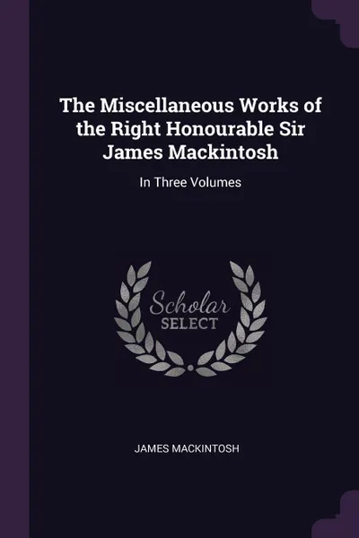 Обложка книги The Miscellaneous Works of the Right Honourable Sir James Mackintosh. In Three Volumes, James Mackintosh