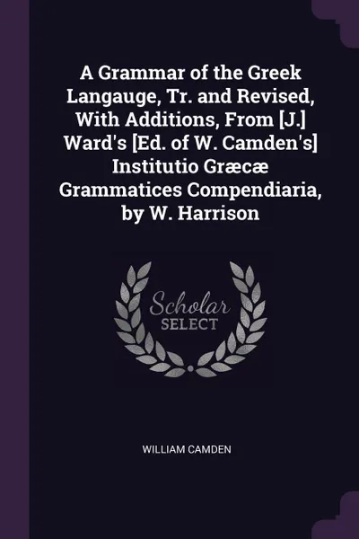Обложка книги A Grammar of the Greek Langauge, Tr. and Revised, With Additions, From .J.. Ward's .Ed. of W. Camden's. Institutio Graecae Grammatices Compendiaria, by W. Harrison, William Camden