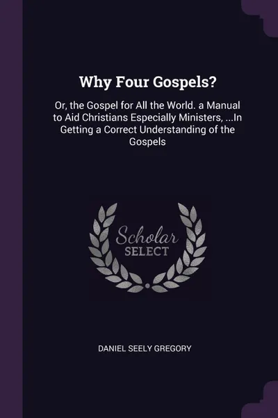 Обложка книги Why Four Gospels?. Or, the Gospel for All the World. a Manual to Aid Christians Especially Ministers, ...In Getting a Correct Understanding of the Gospels, Daniel Seely Gregory