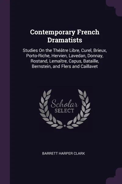 Обложка книги Contemporary French Dramatists. Studies On the Theatre Libre, Curel, Brieux, Porto-Riche, Hervien, Lavedan, Donnay, Rostand, Lemaitre, Capus, Bataille, Bernstein, and Flers and Caillavet, Barrett Harper Clark