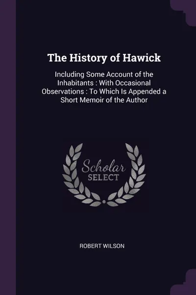 Обложка книги The History of Hawick. Including Some Account of the Inhabitants : With Occasional Observations : To Which Is Appended a Short Memoir of the Author, Robert Wilson