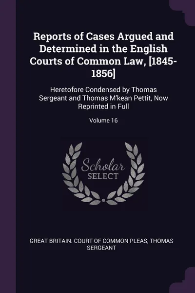 Обложка книги Reports of Cases Argued and Determined in the English Courts of Common Law, .1845-1856.. Heretofore Condensed by Thomas Sergeant and Thomas M'kean Pettit, Now Reprinted in Full; Volume 16, Thomas Sergeant