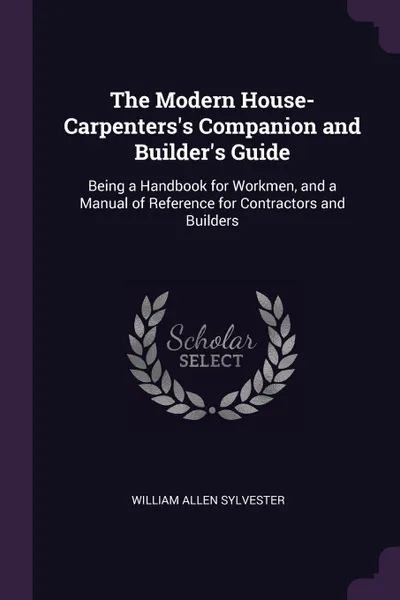 Обложка книги The Modern House-Carpenters's Companion and Builder's Guide. Being a Handbook for Workmen, and a Manual of Reference for Contractors and Builders, William Allen Sylvester