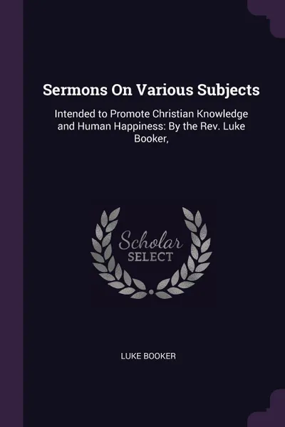Обложка книги Sermons On Various Subjects. Intended to Promote Christian Knowledge and Human Happiness: By the Rev. Luke Booker,, Luke Booker