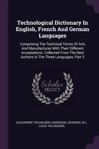 Обложка книги Technological Dictionary In English, French And German Languages. Comprising The Technical Terms Of Arts And Manufactures With Their Different Acceptations. Collected From The Best Authors In The Three Languages, Part 2, Alexandre Tolhausen, Gardissal (Durand, M.)