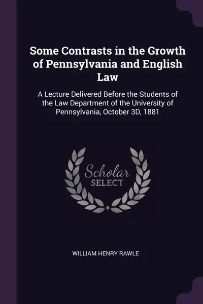 Обложка книги Some Contrasts in the Growth of Pennsylvania and English Law. A Lecture Delivered Before the Students of the Law Department of the University of Pennsylvania, October 3D, 1881, William Henry Rawle