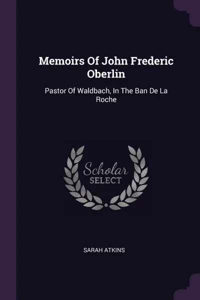 Обложка книги Memoirs Of John Frederic Oberlin. Pastor Of Waldbach, In The Ban De La Roche, Sarah Atkins