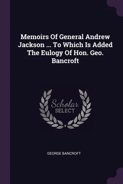 Обложка книги Memoirs Of General Andrew Jackson ... To Which Is Added The Eulogy Of Hon. Geo. Bancroft, George Bancroft