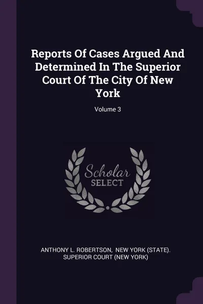 Обложка книги Reports Of Cases Argued And Determined In The Superior Court Of The City Of New York; Volume 3, Anthony L. Robertson