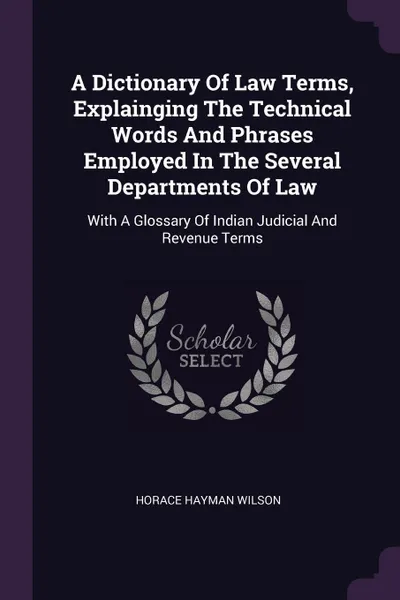 Обложка книги A Dictionary Of Law Terms, Explainging The Technical Words And Phrases Employed In The Several Departments Of Law. With A Glossary Of Indian Judicial And Revenue Terms, Horace Hayman Wilson