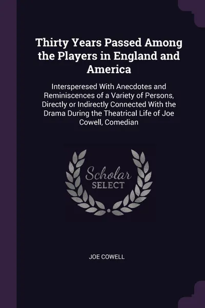 Обложка книги Thirty Years Passed Among the Players in England and America. Intersperesed With Anecdotes and Reminiscences of a Variety of Persons, Directly or Indirectly Connected With the Drama During the Theatrical Life of Joe Cowell, Comedian, Joe Cowell