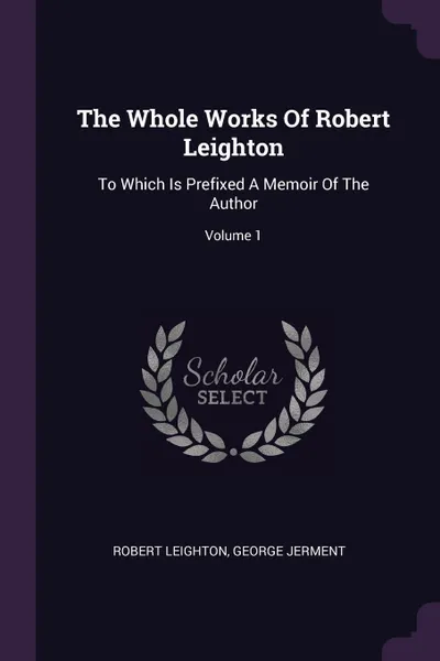 Обложка книги The Whole Works Of Robert Leighton. To Which Is Prefixed A Memoir Of The Author; Volume 1, Robert Leighton, George Jerment