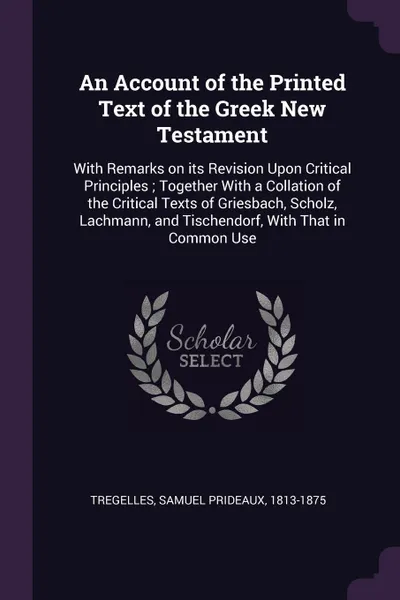 Обложка книги An Account of the Printed Text of the Greek New Testament. With Remarks on its Revision Upon Critical Principles ; Together With a Collation of the Critical Texts of Griesbach, Scholz, Lachmann, and Tischendorf, With That in Common Use, Samuel Prideaux Tregelles