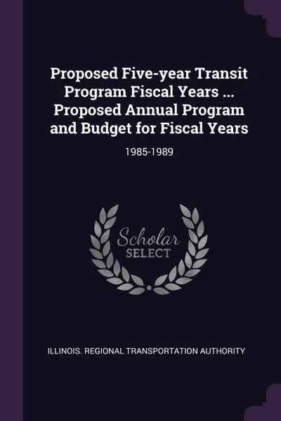 Обложка книги Proposed Five-year Transit Program Fiscal Years ... Proposed Annual Program and Budget for Fiscal Years. 1985-1989, Illinois Regional Transportat Authority