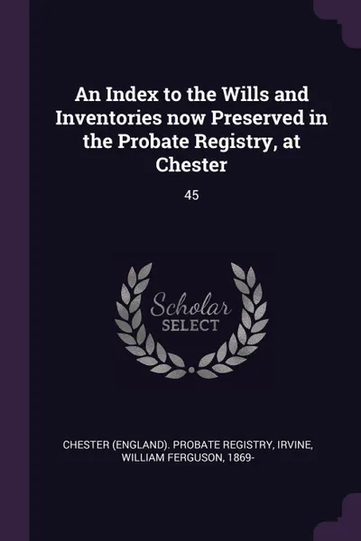 Обложка книги An Index to the Wills and Inventories now Preserved in the Probate Registry, at Chester. 45, William Ferguson Irvine