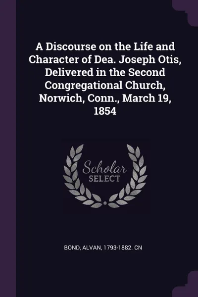 Обложка книги A Discourse on the Life and Character of Dea. Joseph Otis, Delivered in the Second Congregational Church, Norwich, Conn., March 19, 1854, Alvan Bond