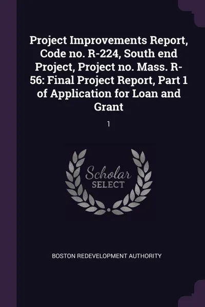 Обложка книги Project Improvements Report, Code no. R-224, South end Project, Project no. Mass. R-56. Final Project Report, Part 1 of Application for Loan and Grant: 1, Boston Redevelopment Authority