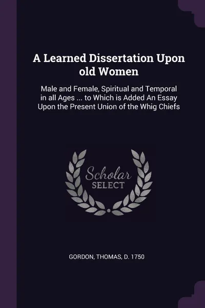 Обложка книги A Learned Dissertation Upon old Women. Male and Female, Spiritual and Temporal in all Ages ... to Which is Added An Essay Upon the Present Union of the Whig Chiefs, Thomas Gordon