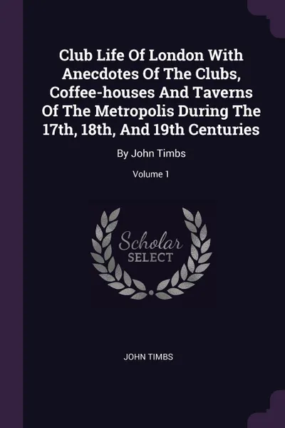 Обложка книги Club Life Of London With Anecdotes Of The Clubs, Coffee-houses And Taverns Of The Metropolis During The 17th, 18th, And 19th Centuries. By John Timbs; Volume 1, John Timbs