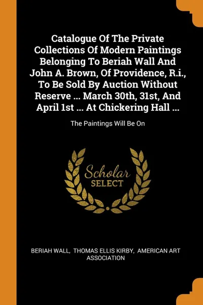 Обложка книги Catalogue Of The Private Collections Of Modern Paintings Belonging To Beriah Wall And John A. Brown, Of Providence, R.i., To Be Sold By Auction Without Reserve ... March 30th, 31st, And April 1st ... At Chickering Hall ... The Paintings Will Be On, Beriah Wall