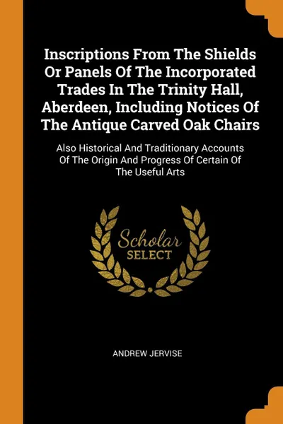 Обложка книги Inscriptions From The Shields Or Panels Of The Incorporated Trades In The Trinity Hall, Aberdeen, Including Notices Of The Antique Carved Oak Chairs. Also Historical And Traditionary Accounts Of The Origin And Progress Of Certain Of The Useful Arts, Andrew Jervise