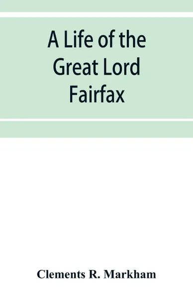 Обложка книги A life of the great Lord Fairfax, commander-in-chief of the Army of the Parliament of England, Clements R. Markham