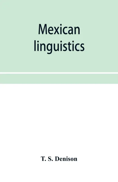 Обложка книги Mexican linguistics. including Nauatl or Mexican in Aryan phonology; The primitive Aryans of America; A Mexican-Aryan comparative vocabulary; Morphology and the Mexican verb; and The Mexican-Aryan sibilants; with an appendix on comparative syntax, T. S. Denison