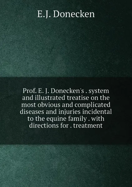 Обложка книги Prof. E. J. Donecken's . system and illustrated treatise on the most obvious and complicated diseases and injuries incidental to the equine family . with directions for . treatment, E.J. Donecken