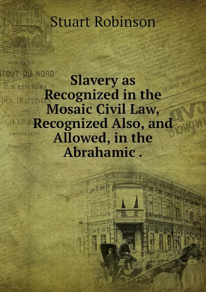 Обложка книги Slavery as Recognized in the Mosaic Civil Law, Recognized Also, and Allowed, in the Abrahamic ., Stuart Robinson