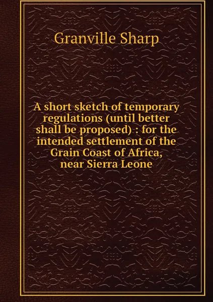 Обложка книги A short sketch of temporary regulations (until better shall be proposed) : for the intended settlement of the Grain Coast of Africa, near Sierra Leone, Granville Sharp