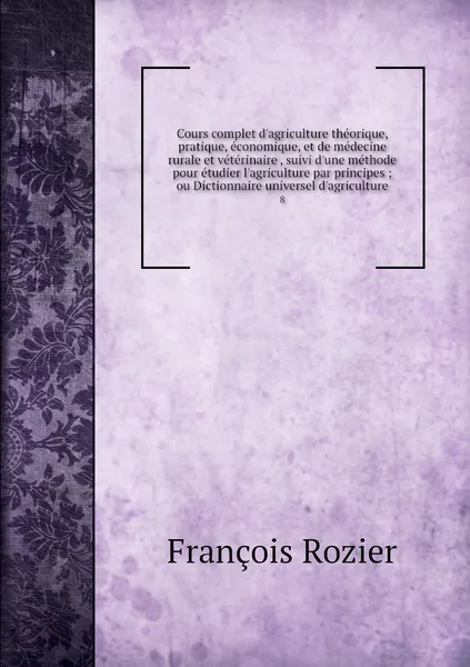 Обложка книги Cours complet d'agriculture theorique, pratique, economique, et de medecine rurale et veterinaire , suivi d'une methode pour etudier l'agriculture par principes ; ou Dictionnaire universel d'agriculture. 8, François Rozier